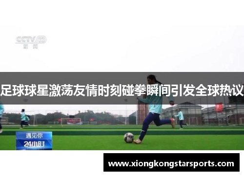 足球球星激荡友情时刻碰拳瞬间引发全球热议