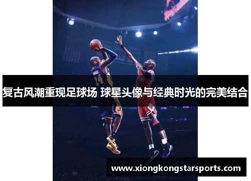 复古风潮重现足球场 球星头像与经典时光的完美结合